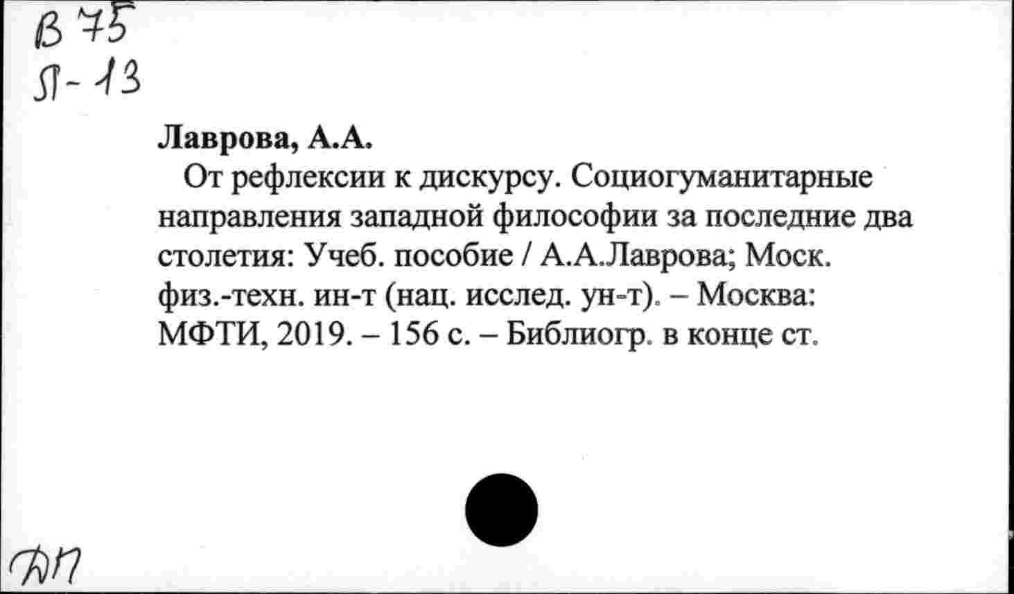 ﻿Я--В
Лаврова, А.А.
От рефлексии к дискурсу. Социогуманитарные направления западной философии за последние два столетия: Учеб, пособие / А.А.Лаврова; Моск, физ.-техн, ин-т (нац. исслед. ун-т). - Москва: МФТИ, 2019. - 156 с. - Библиогр. в конце ст.